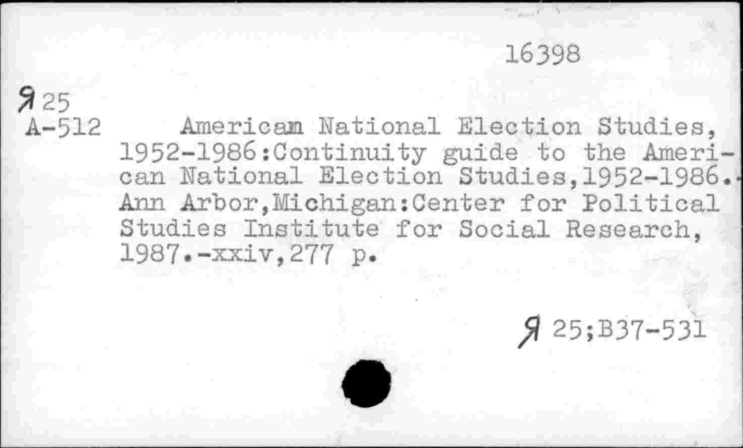 ﻿16398
2 25
A-512
American National Election Studies, 1952-1986{Continuity guide to the Ameri can National Election Studies,1952-1986 Ann Arbor,Michigan{Center for Political Studies Institute for Social Research, 1987.-xxiv,277 p.
25;B37-531